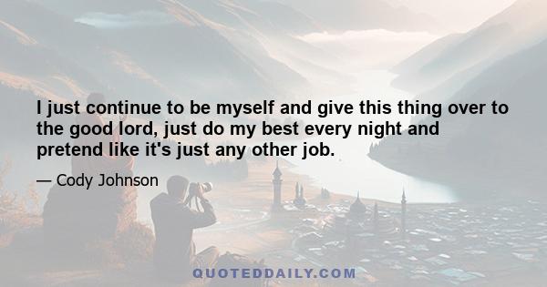 I just continue to be myself and give this thing over to the good lord, just do my best every night and pretend like it's just any other job.