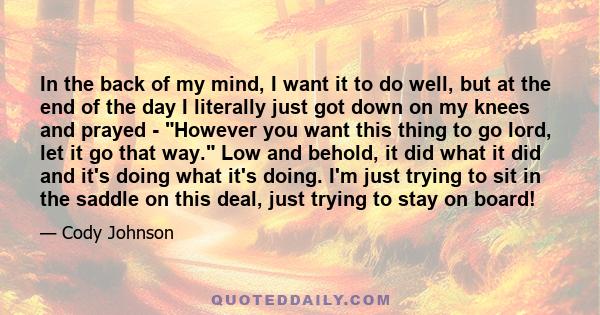 In the back of my mind, I want it to do well, but at the end of the day I literally just got down on my knees and prayed - However you want this thing to go lord, let it go that way. Low and behold, it did what it did