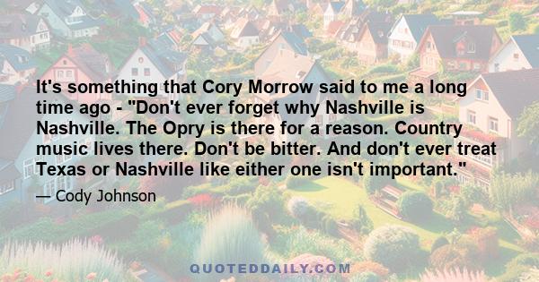 It's something that Cory Morrow said to me a long time ago - Don't ever forget why Nashville is Nashville. The Opry is there for a reason. Country music lives there. Don't be bitter. And don't ever treat Texas or