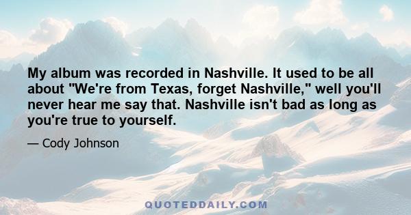 My album was recorded in Nashville. It used to be all about We're from Texas, forget Nashville, well you'll never hear me say that. Nashville isn't bad as long as you're true to yourself.