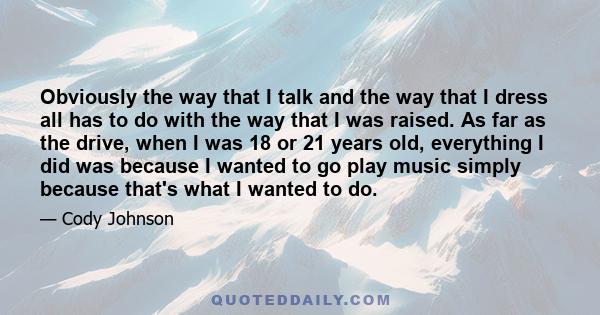 Obviously the way that I talk and the way that I dress all has to do with the way that I was raised. As far as the drive, when I was 18 or 21 years old, everything I did was because I wanted to go play music simply