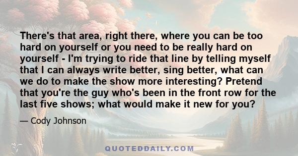 There's that area, right there, where you can be too hard on yourself or you need to be really hard on yourself - I'm trying to ride that line by telling myself that I can always write better, sing better, what can we