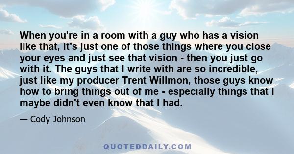 When you're in a room with a guy who has a vision like that, it's just one of those things where you close your eyes and just see that vision - then you just go with it. The guys that I write with are so incredible,