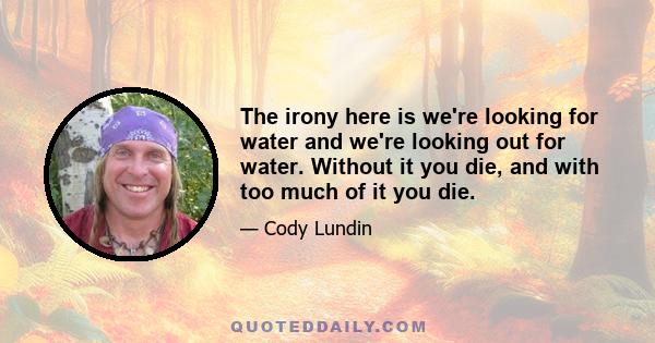 The irony here is we're looking for water and we're looking out for water. Without it you die, and with too much of it you die.