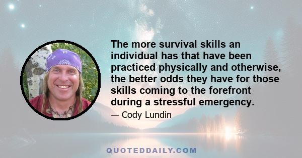 The more survival skills an individual has that have been practiced physically and otherwise, the better odds they have for those skills coming to the forefront during a stressful emergency.