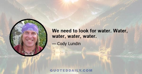 We need to look for water. Water, water, water, water.