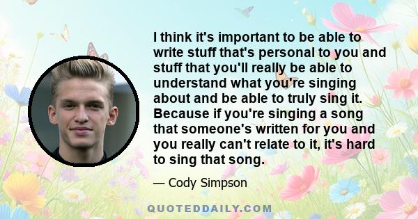 I think it's important to be able to write stuff that's personal to you and stuff that you'll really be able to understand what you're singing about and be able to truly sing it. Because if you're singing a song that