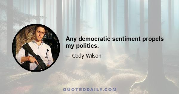 Any democratic sentiment propels my politics.