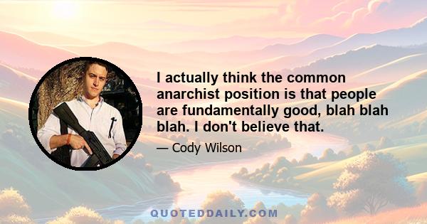 I actually think the common anarchist position is that people are fundamentally good, blah blah blah. I don't believe that.