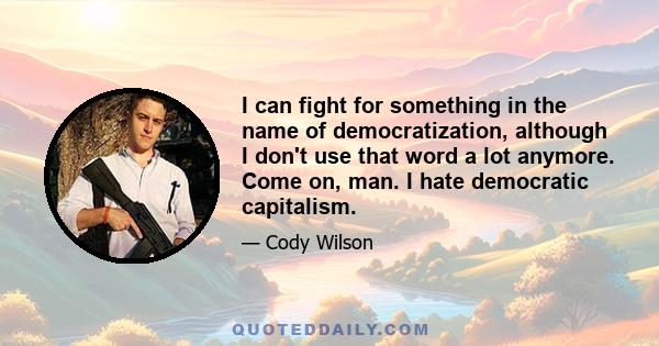 I can fight for something in the name of democratization, although I don't use that word a lot anymore. Come on, man. I hate democratic capitalism.