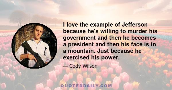 I love the example of Jefferson because he's willing to murder his government and then he becomes a president and then his face is in a mountain. Just because he exercised his power.