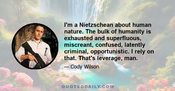 I'm a Nietzschean about human nature. The bulk of humanity is exhausted and superfluous, miscreant, confused, latently criminal, opportunistic. I rely on that. That's leverage, man.