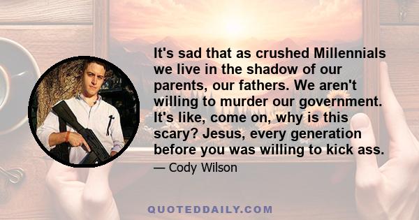 It's sad that as crushed Millennials we live in the shadow of our parents, our fathers. We aren't willing to murder our government. It's like, come on, why is this scary? Jesus, every generation before you was willing