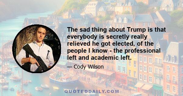 The sad thing about Trump is that everybody is secretly really relieved he got elected, of the people I know - the professional left and academic left.