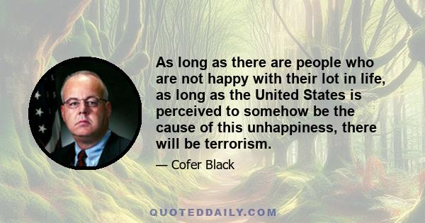 As long as there are people who are not happy with their lot in life, as long as the United States is perceived to somehow be the cause of this unhappiness, there will be terrorism.