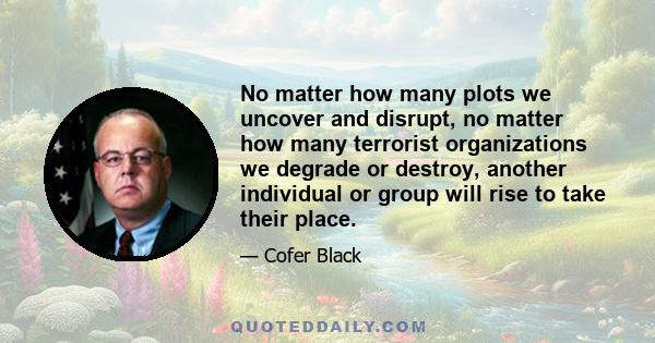 No matter how many plots we uncover and disrupt, no matter how many terrorist organizations we degrade or destroy, another individual or group will rise to take their place.