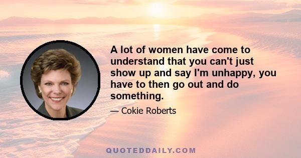 A lot of women have come to understand that you can't just show up and say I'm unhappy, you have to then go out and do something.