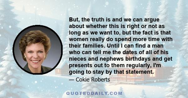 But, the truth is and we can argue about whether this is right or not as long as we want to, but the fact is that women really do spend more time with their families. Until I can find a man who can tell me the dates of