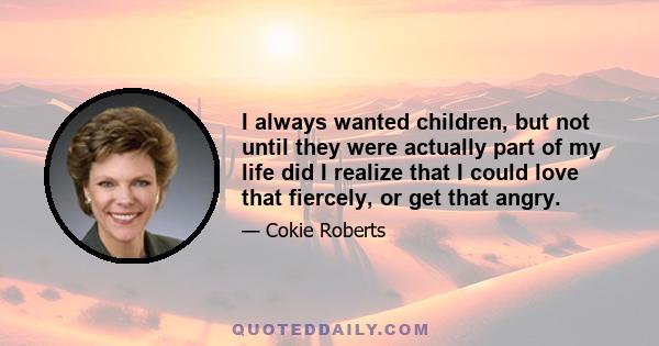 I always wanted children, but not until they were actually part of my life did I realize that I could love that fiercely, or get that angry.