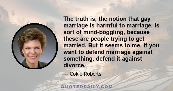 The truth is, the notion that gay marriage is harmful to marriage, is sort of mind-boggling, because these are people trying to get married. But it seems to me, if you want to defend marriage against something, defend