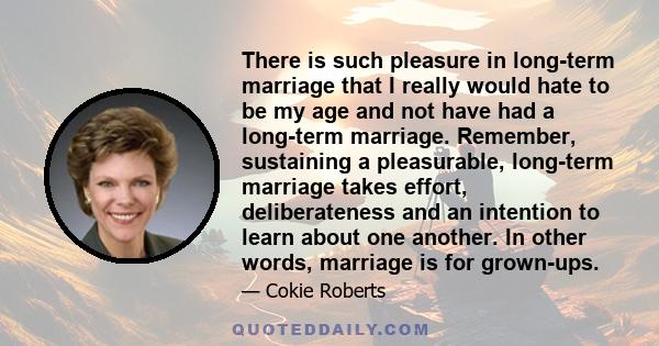 There is such pleasure in long-term marriage that I really would hate to be my age and not have had a long-term marriage. Remember, sustaining a pleasurable, long-term marriage takes effort, deliberateness and an