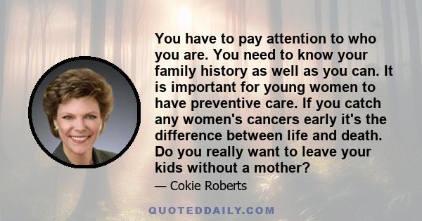 You have to pay attention to who you are. You need to know your family history as well as you can. It is important for young women to have preventive care. If you catch any women's cancers early it's the difference