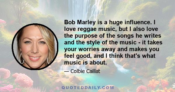 Bob Marley is a huge influence. I love reggae music, but I also love the purpose of the songs he writes and the style of the music - it takes your worries away and makes you feel good, and I think that's what music is