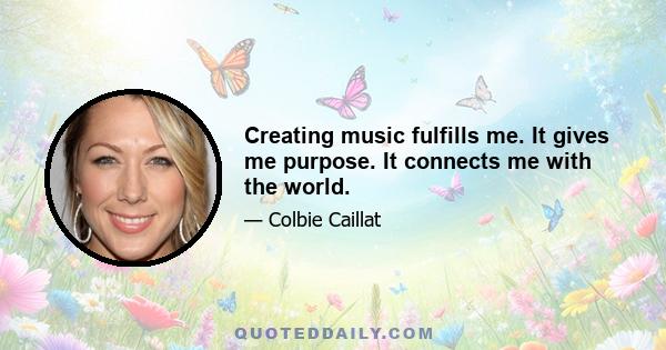 Creating music fulfills me. It gives me purpose. It connects me with the world.