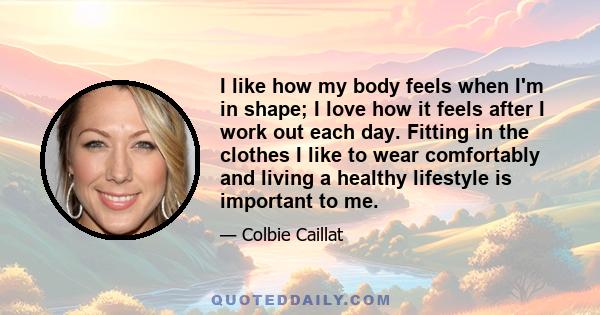 I like how my body feels when I'm in shape; I love how it feels after I work out each day. Fitting in the clothes I like to wear comfortably and living a healthy lifestyle is important to me.