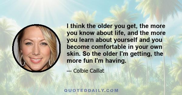 I think the older you get, the more you know about life, and the more you learn about yourself and you become comfortable in your own skin. So the older I'm getting, the more fun I'm having.