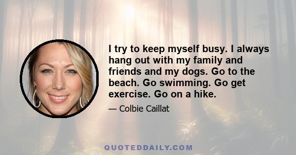 I try to keep myself busy. I always hang out with my family and friends and my dogs. Go to the beach. Go swimming. Go get exercise. Go on a hike.