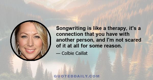 Songwriting is like a therapy, it's a connection that you have with another person, and I'm not scared of it at all for some reason.