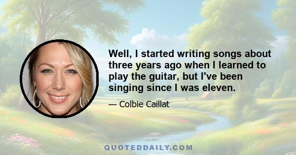 Well, I started writing songs about three years ago when I learned to play the guitar, but I've been singing since I was eleven.