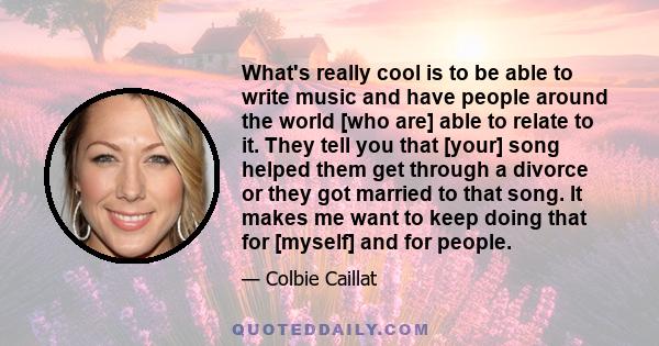 What's really cool is to be able to write music and have people around the world [who are] able to relate to it. They tell you that [your] song helped them get through a divorce or they got married to that song. It