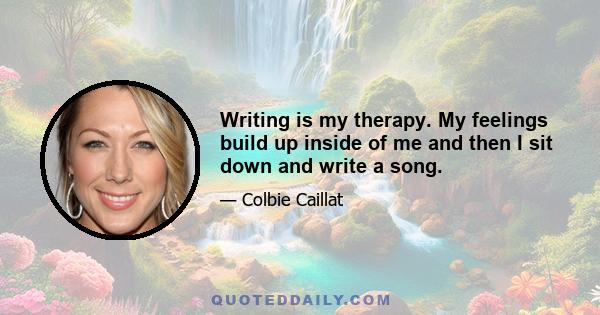 Writing is my therapy. My feelings build up inside of me and then I sit down and write a song.