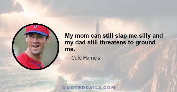 My mom can still slap me silly and my dad still threatens to ground me.