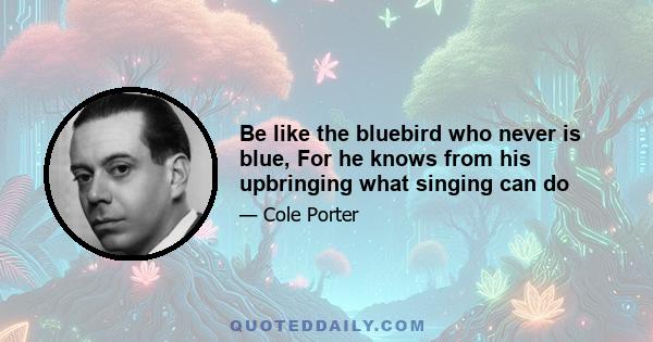 Be like the bluebird who never is blue, For he knows from his upbringing what singing can do