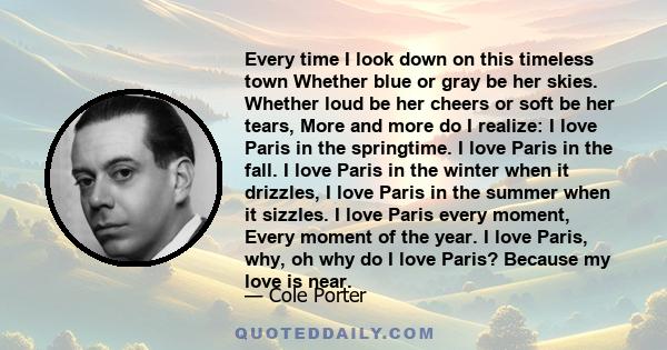 Every time I look down on this timeless town Whether blue or gray be her skies. Whether loud be her cheers or soft be her tears, More and more do I realize: I love Paris in the springtime. I love Paris in the fall. I