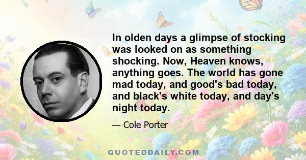 In olden days a glimpse of stocking was looked on as something shocking. Now, Heaven knows, anything goes. The world has gone mad today, and good's bad today, and black's white today, and day's night today.