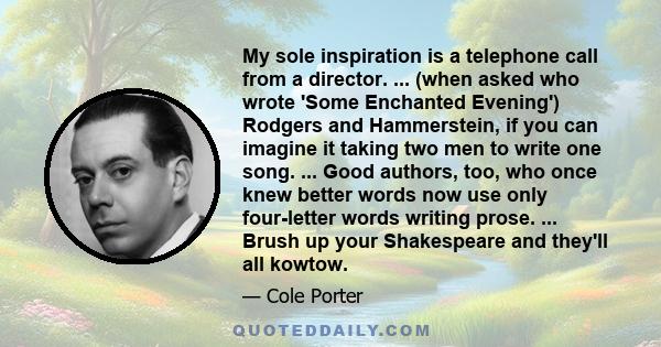 My sole inspiration is a telephone call from a director. ... (when asked who wrote 'Some Enchanted Evening') Rodgers and Hammerstein, if you can imagine it taking two men to write one song. ... Good authors, too, who