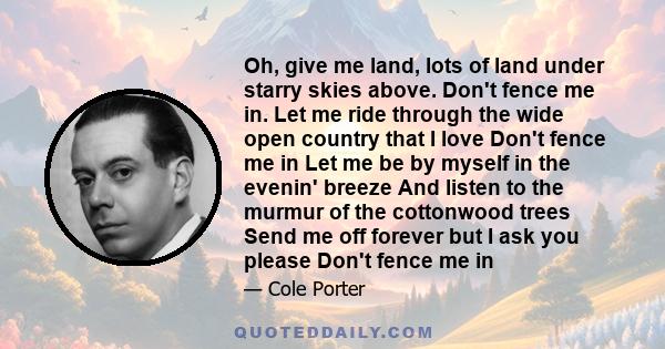 Oh, give me land, lots of land under starry skies above. Don't fence me in. Let me ride through the wide open country that I love Don't fence me in Let me be by myself in the evenin' breeze And listen to the murmur of