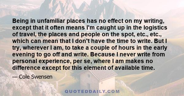 Being in unfamiliar places has no effect on my writing, except that it often means I'm caught up in the logistics of travel, the places and people on the spot, etc., etc., which can mean that I don't have the time to