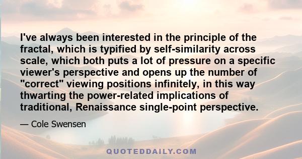 I've always been interested in the principle of the fractal, which is typified by self-similarity across scale, which both puts a lot of pressure on a specific viewer's perspective and opens up the number of correct