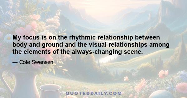 My focus is on the rhythmic relationship between body and ground and the visual relationships among the elements of the always-changing scene.