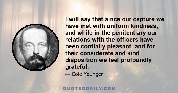 I will say that since our capture we have met with uniform kindness, and while in the penitentiary our relations with the officers have been cordially pleasant, and for their considerate and kind disposition we feel