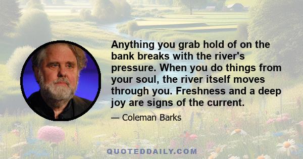 Anything you grab hold of on the bank breaks with the river's pressure. When you do things from your soul, the river itself moves through you. Freshness and a deep joy are signs of the current.