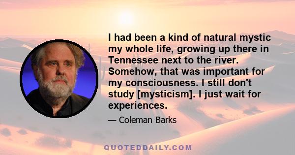 I had been a kind of natural mystic my whole life, growing up there in Tennessee next to the river. Somehow, that was important for my consciousness. I still don't study [mysticism]. I just wait for experiences.