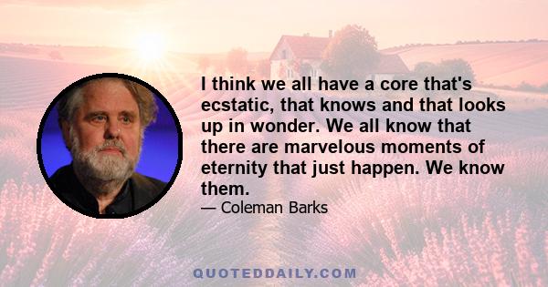 I think we all have a core that's ecstatic, that knows and that looks up in wonder. We all know that there are marvelous moments of eternity that just happen. We know them.