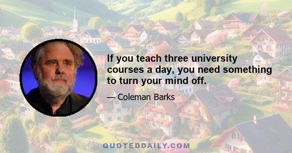 If you teach three university courses a day, you need something to turn your mind off.