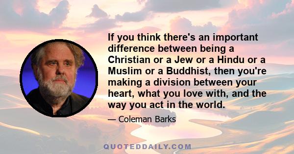 If you think there's an important difference between being a Christian or a Jew or a Hindu or a Muslim or a Buddhist, then you're making a division between your heart, what you love with, and the way you act in the